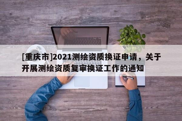 [重庆市]2021测绘资质换证申请，关于开展测绘资质复审换证工作的通知