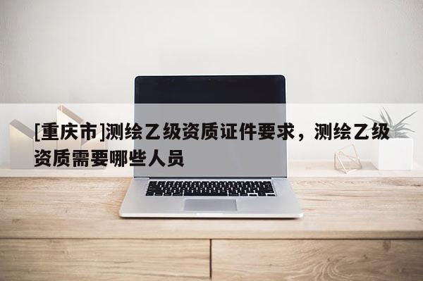 [重庆市]测绘乙级资质证件要求，测绘乙级资质需要哪些人员