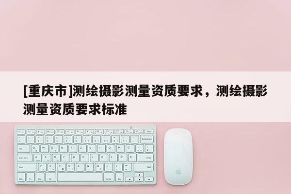 [重庆市]测绘摄影测量资质要求，测绘摄影测量资质要求标准