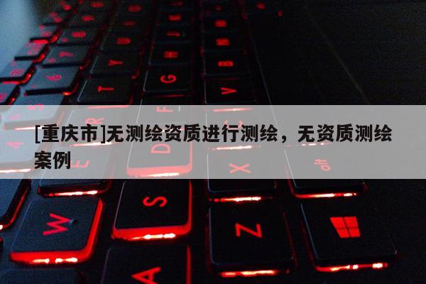 [重庆市]无测绘资质进行测绘，无资质测绘案例