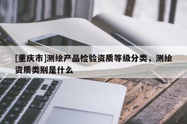 [重庆市]测绘产品检验资质等级分类，测绘资质类别是什么