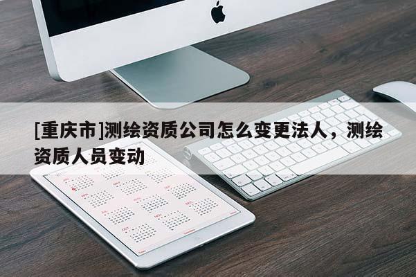 [重庆市]测绘资质公司怎么变更法人，测绘资质人员变动