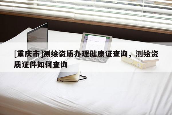 [重庆市]测绘资质办理健康证查询，测绘资质证件如何查询