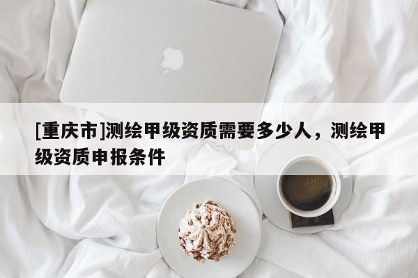 [重庆市]测绘甲级资质需要多少人，测绘甲级资质申报条件