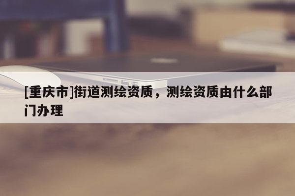 [重庆市]街道测绘资质，测绘资质由什么部门办理