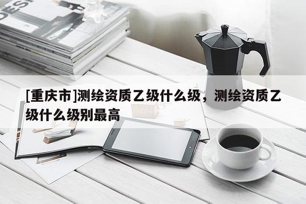 [重庆市]测绘资质乙级什么级，测绘资质乙级什么级别更高