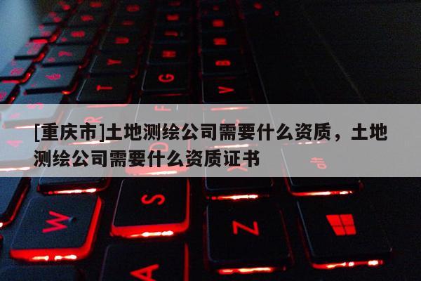 [重庆市]土地测绘公司需要什么资质，土地测绘公司需要什么资质证书