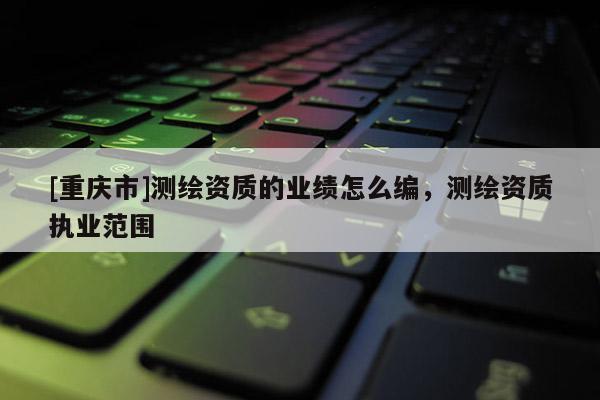 [重庆市]测绘资质的业绩怎么编，测绘资质执业范围
