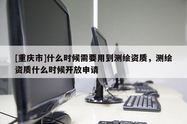 [重庆市]什么时候需要用到测绘资质，测绘资质什么时候开放申请