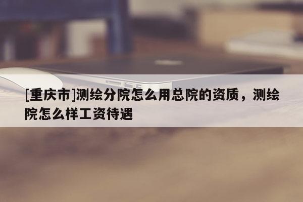 [重庆市]测绘分院怎么用总院的资质，测绘院怎么样工资待遇