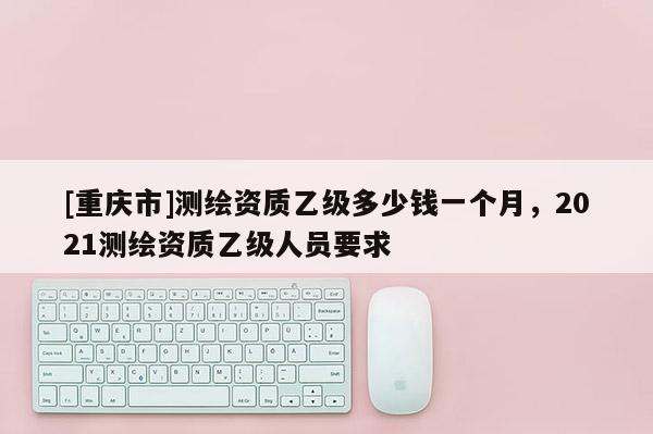[重庆市]测绘资质乙级多少钱一个月，2021测绘资质乙级人员要求