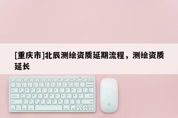 [重庆市]北辰测绘资质延期流程，测绘资质延长