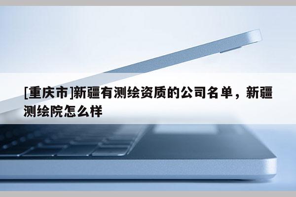 [重庆市]新疆有测绘资质的公司名单，新疆测绘院怎么样