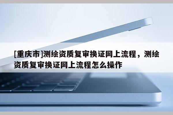 [重庆市]测绘资质复审换证网上流程，测绘资质复审换证网上流程怎么操作