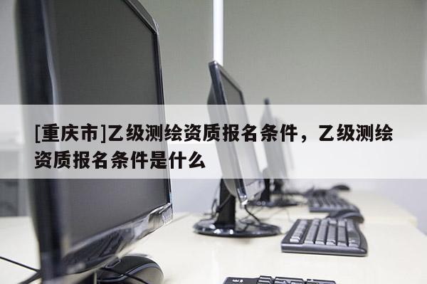 [重庆市]乙级测绘资质报名条件，乙级测绘资质报名条件是什么