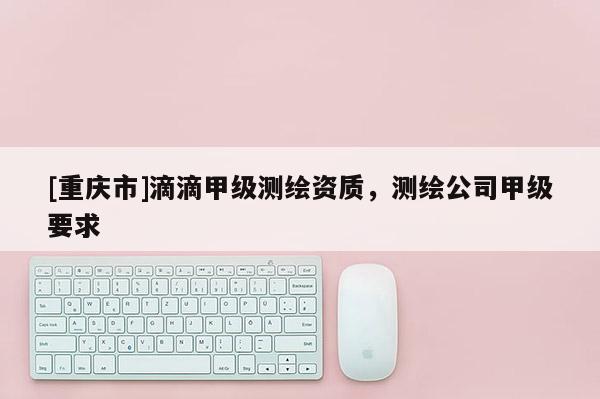 [重庆市]滴滴甲级测绘资质，测绘公司甲级要求