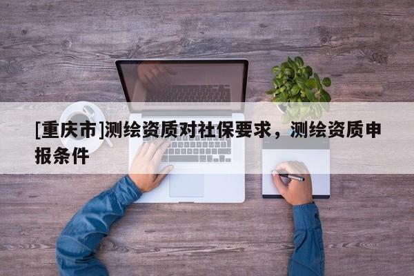 [重庆市]测绘资质对社保要求，测绘资质申报条件