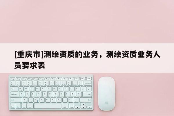 [重庆市]测绘资质的业务，测绘资质业务人员要求表