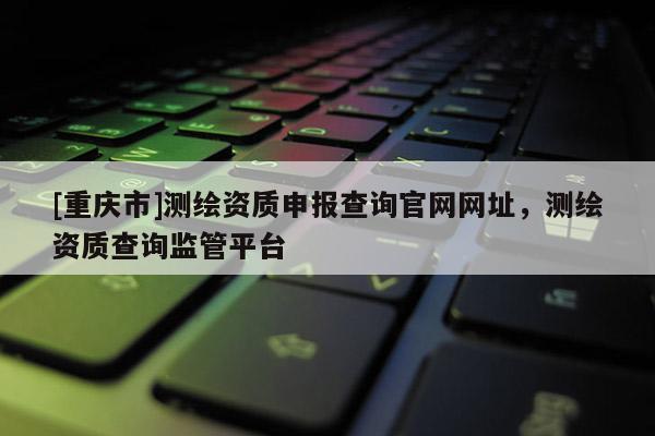 [重庆市]测绘资质申报查询官网网址，测绘资质查询监管平台