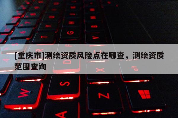 [重庆市]测绘资质风险点在哪查，测绘资质范围查询
