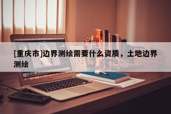 [重庆市]边界测绘需要什么资质，土地边界测绘