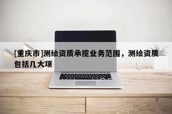 [重庆市]测绘资质承揽业务范围，测绘资质包括几大项