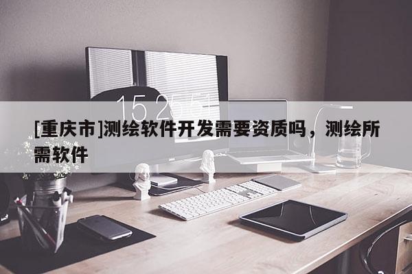 [重庆市]测绘软件开发需要资质吗，测绘所需软件