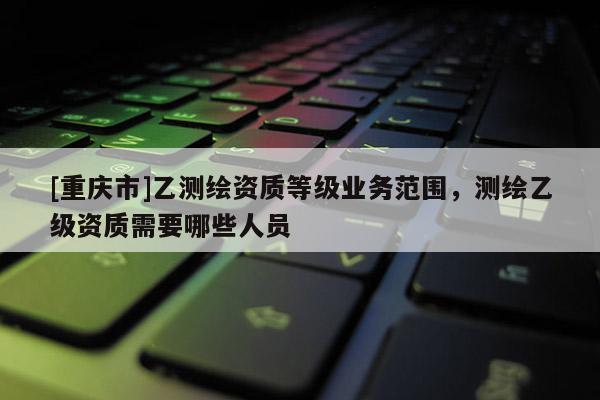 [重庆市]乙测绘资质等级业务范围，测绘乙级资质需要哪些人员