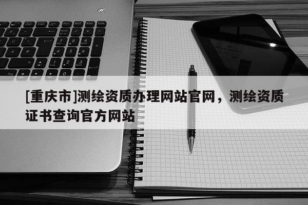 [重庆市]测绘资质办理网站官网，测绘资质证书查询官方网站