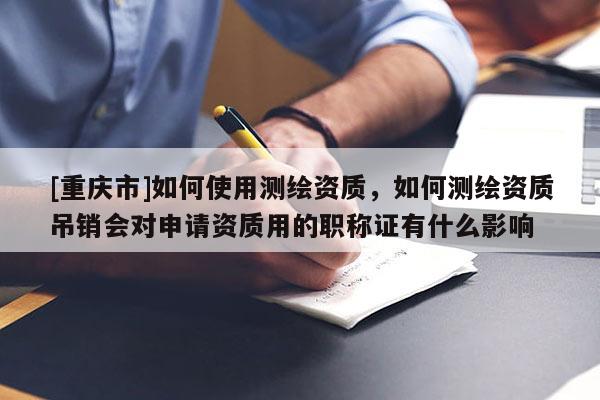 [重庆市]如何使用测绘资质，如何测绘资质吊销会对申请资质用的职称证有什么影响
