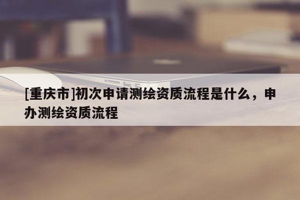 [重庆市]初次申请测绘资质流程是什么，申办测绘资质流程