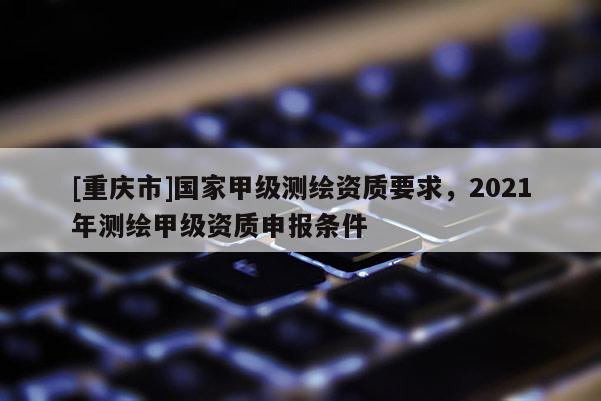 [重庆市]国家甲级测绘资质要求，2021年测绘甲级资质申报条件