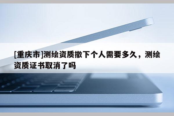 [重庆市]测绘资质撤下个人需要多久，测绘资质证书取消了吗