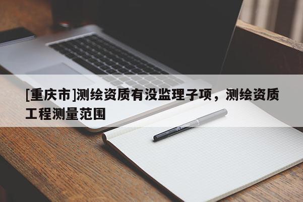 [重庆市]测绘资质有没监理子项，测绘资质工程测量范围