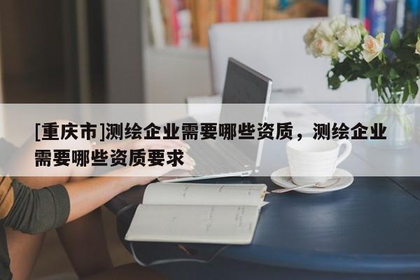 [重庆市]测绘企业需要哪些资质，测绘企业需要哪些资质要求
