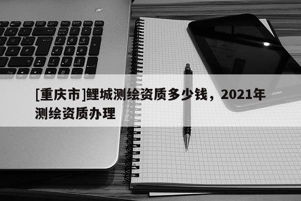[重庆市]鲤城测绘资质多少钱，2021年测绘资质办理