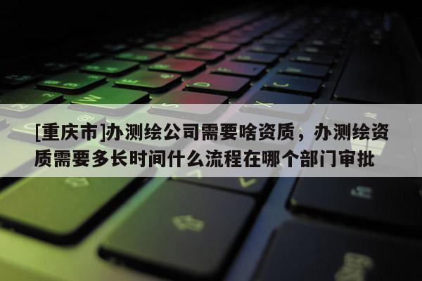 [重庆市]办测绘公司需要啥资质，办测绘资质需要多长时间什么流程在哪个部门审批