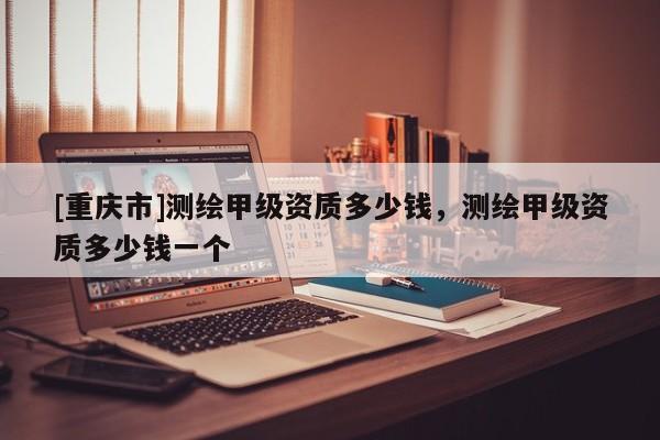 [重庆市]测绘甲级资质多少钱，测绘甲级资质多少钱一个