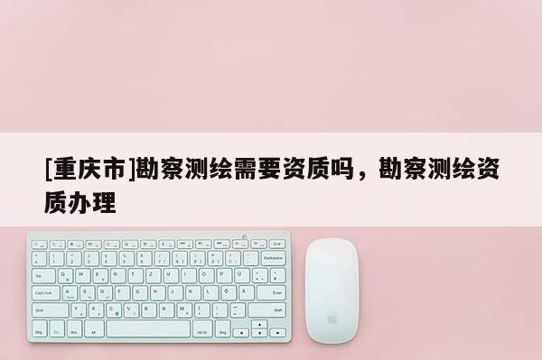 [重庆市]勘察测绘需要资质吗，勘察测绘资质办理