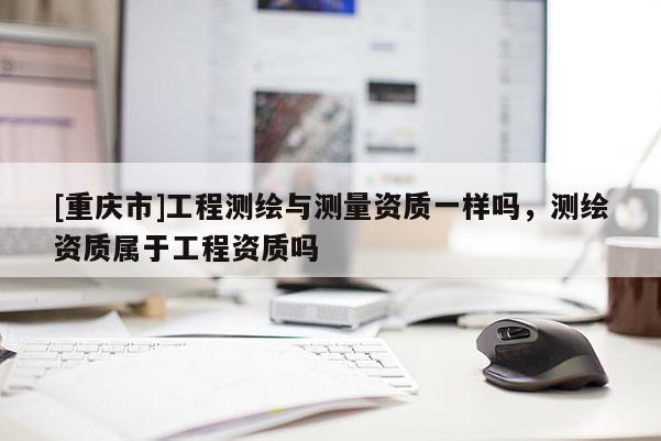 [重庆市]工程测绘与测量资质一样吗，测绘资质属于工程资质吗