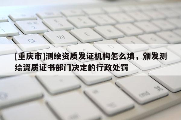 [重庆市]测绘资质发证机构怎么填，颁发测绘资质证书部门决定的行政处罚