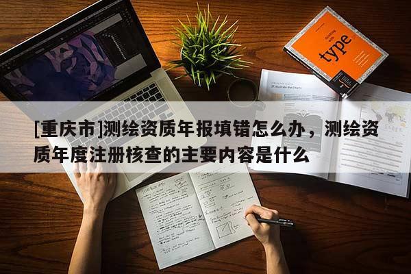 [重庆市]测绘资质年报填错怎么办，测绘资质年度注册核查的主要内容是什么