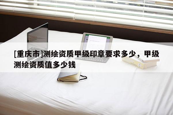 [重庆市]测绘资质甲级印章要求多少，甲级测绘资质值多少钱