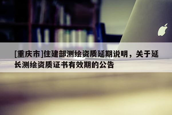 [重庆市]住建部测绘资质延期说明，关于延长测绘资质证书有效期的公告