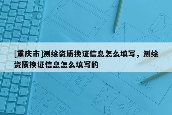 [重庆市]测绘资质换证信息怎么填写，测绘资质换证信息怎么填写的