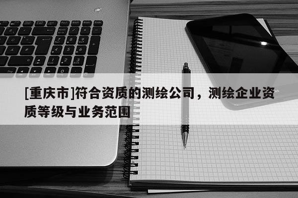 [重庆市]符合资质的测绘公司，测绘企业资质等级与业务范围