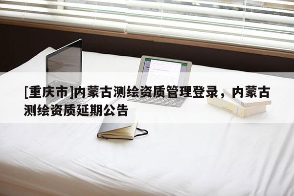 [重庆市]内蒙古测绘资质管理登录，内蒙古测绘资质延期公告