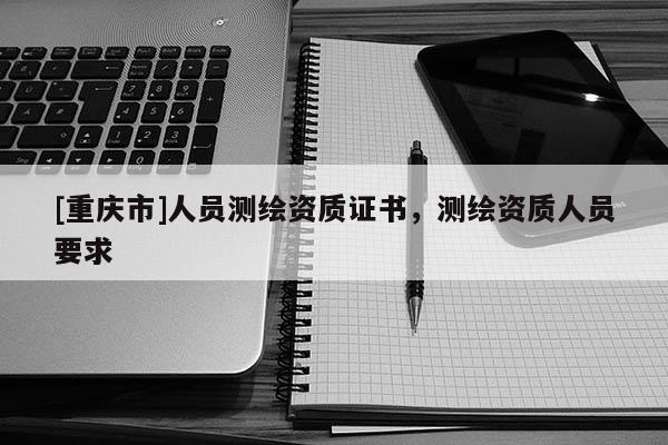 [重庆市]人员测绘资质证书，测绘资质人员要求