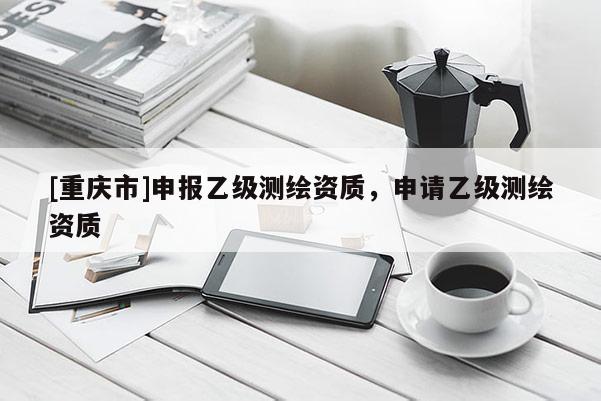 [重庆市]申报乙级测绘资质，申请乙级测绘资质