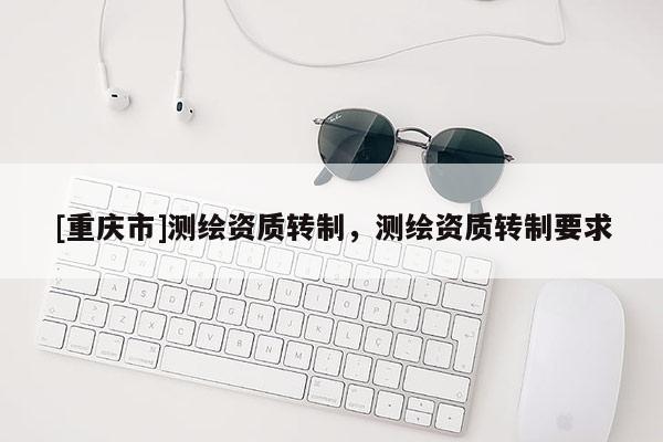 [重庆市]测绘资质转制，测绘资质转制要求